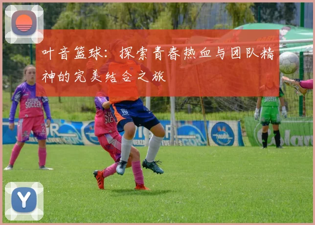 叶音篮球：探索青春热血与团队精神的完美结合之旅