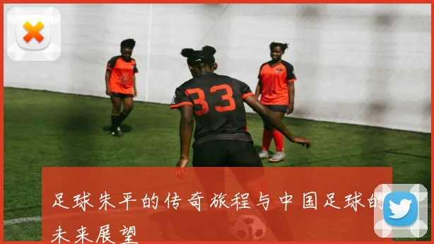 足球朱平的传奇旅程与中国足球的未来展望