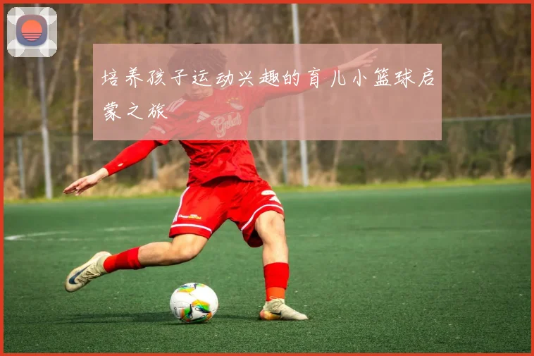 培养孩子运动兴趣的育儿小篮球启蒙之旅