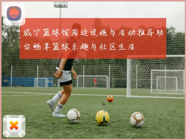 威宁篮球馆周边设施与活动推荐助你畅享篮球乐趣与社区生活