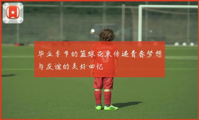 毕业季节的篮球花束传递青春梦想与友谊的美好回忆