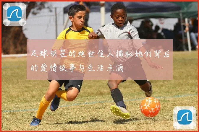 足球明星的绝世佳人揭秘她们背后的爱情故事与生活点滴
