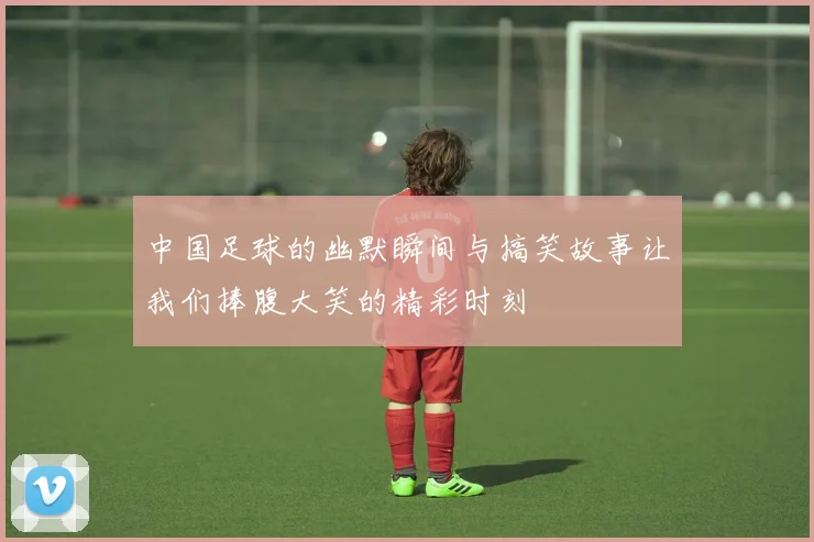 中国足球的幽默瞬间与搞笑故事让我们捧腹大笑的精彩时刻