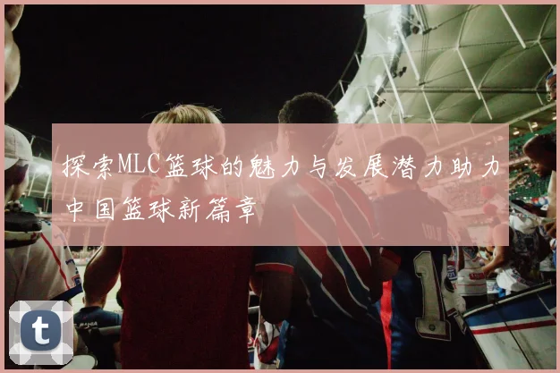 探索MLC篮球的魅力与发展潜力助力中国篮球新篇章