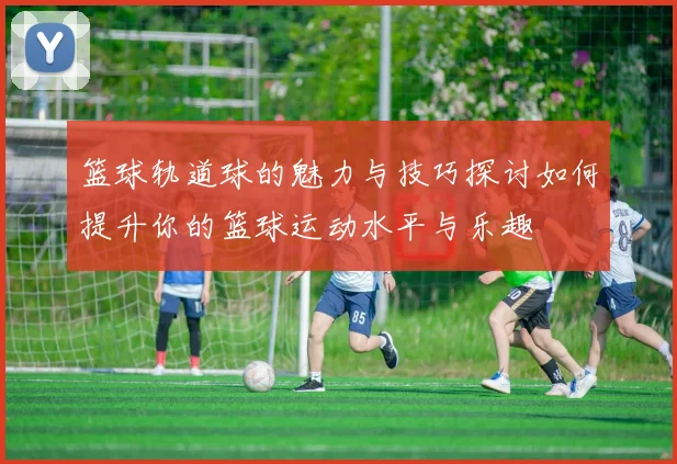 篮球轨道球的魅力与技巧探讨如何提升你的篮球运动水平与乐趣