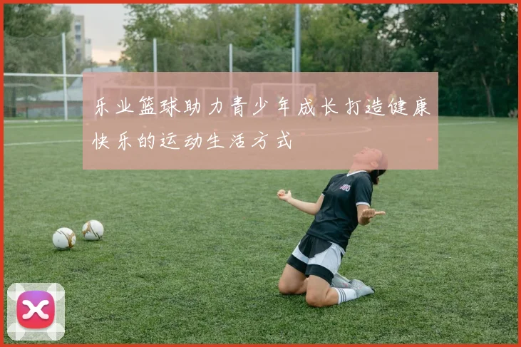 乐业篮球助力青少年成长打造健康快乐的运动生活方式